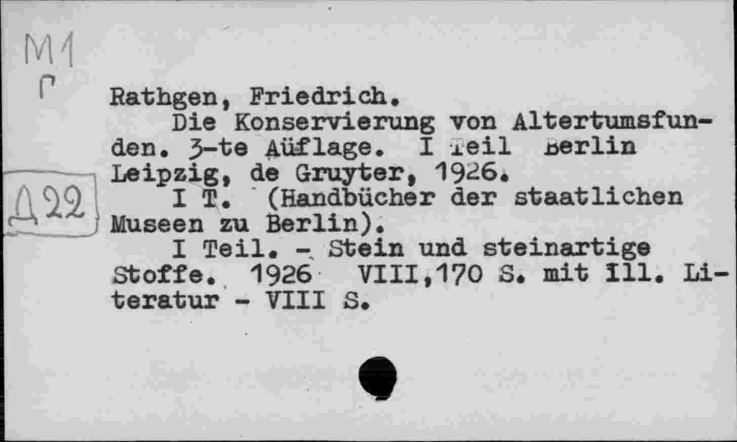 ﻿P
Ж]
Rathgen, Friedrich.
Die Konservierung von Altertumsfunden. З-te Auflage. І леі1 nerlin Leipzig, de Gruyter, 1926.
IT. (Handbücher der staatlichen Museen zu Berlin).
I Teil. - Stein und steinartige Stoffe. 1926	VIII,170 S. mit Ill. Li
teratur - VIII S.